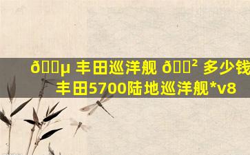 🐵 丰田巡洋舰 🌲 多少钱,丰田5700陆地巡洋舰*
v8